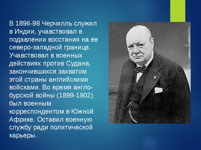 В 1896-98 Черчилль служил в Индии, учавствовал в подавлении восстания на ее северо-западной границе. Учавствовал в военных действиях против Судана, закончившихся захватом этой страны английскими войсками. Во время англо-бурской войны (1899-1902) был военным корреспондентом в Южной Африке. Оставил военную службу ради политической карьеры.