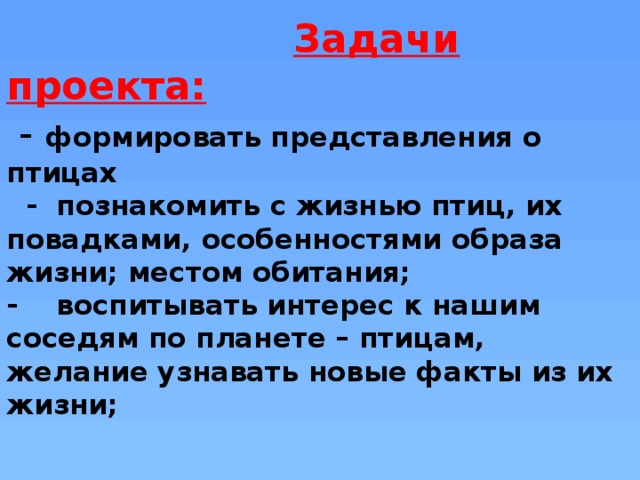 Задачи проекта:  - формировать представления о птицах  - познакомить с жизнью птиц, их повадками, особенностями образа жизни; местом обитания;  - воспитывать интерес к нашим соседям по планете – птицам, желание узнавать новые факты из их жизни;