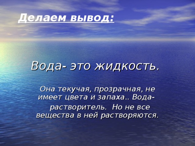 Делаем вывод:  Вода- это жидкость. Она текучая, прозрачная, не имеет цвета и запаха.. Вода-  растворитель. Но не все вещества в ней растворяются.