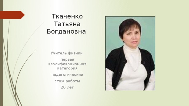 Ткаченко Татьяна  Богдановна Учитель физики первая квалификационная категория педагогический стаж работы 20 лет