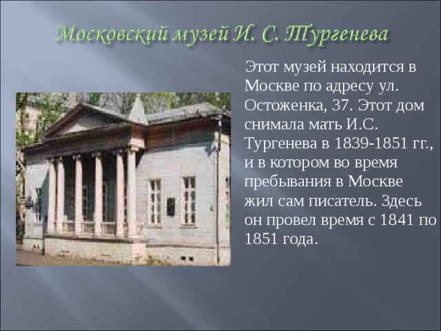 Этот музей находится в Москве по адресу ул. Остоженка, 37. Этот дом снимала мать И.С. Тургенева в 1839-1851 гг., и в котором во время пребывания в Москве жил сам писатель. Здесь он провел время с 1841 по 1851 года.