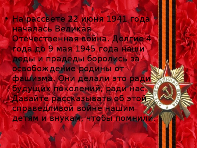 На рассвете 22 июня 1941 года началась Великая Отечественная война. Долгие 4 года до 9 мая 1945 года наши деды и прадеды боролись за освобождение родины от фашизма. Они делали это ради будущих поколений, ради нас. Давайте рассказывать об этой справедливой войне нашим детям и внукам, чтобы помнили.