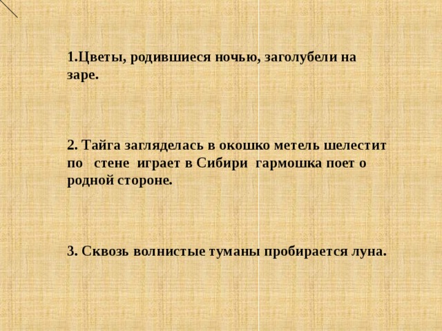 1.Цветы, родившиеся ночью, заголубели на заре.    2. Тайга загляделась в окошко метель шелестит по стене играет в Сибири гармошка поет о родной стороне.    3. Сквозь волнистые туманы пробирается луна.