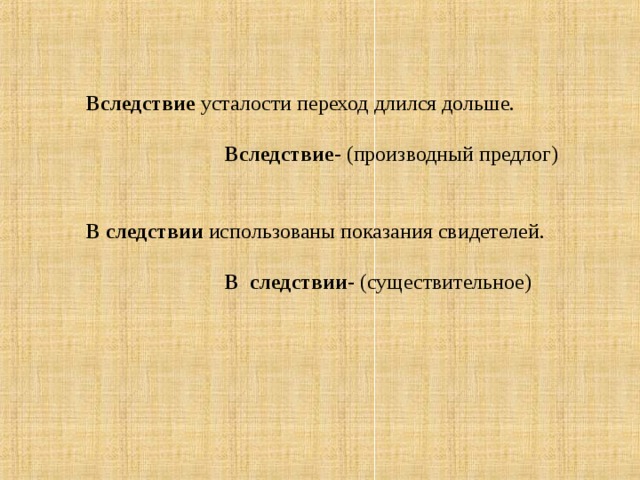 Вследствие усталости переход длился дольше.   Вследствие - (производный предлог) В следствии использованы показания свидетелей.  В следствии - (существительное)