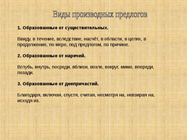 1. Образованные от существительных.  Ввиду, в течение, вследствие, насчёт, в области, в целях, в продолжение, по мере, под предлогом, по причине. 2. Образованные от наречий. Вглубь, внутрь, посреди, вблизи, возле, вокруг, мимо, впереди, позади. 3. Образованные от деепричастий. Благодаря, включая, спустя, считая, несмотря на, невзирая на, исходя из.