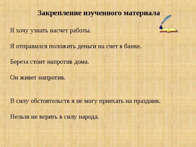 Закрепление изученного материала Я хочу узнать насчет работы.   Я отправился положить деньги на счет в банке.  Береза стоит напротив дома.   Он живет напротив.   В силу обстоятельств я не могу приехать на праздник.  Нельзя не верить в силу народа.