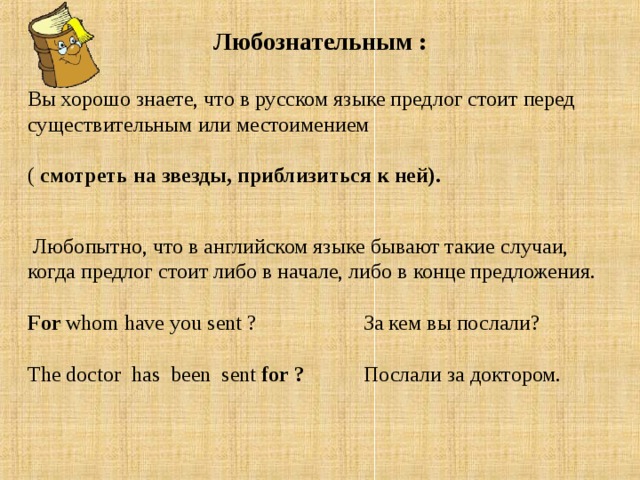 Любознательным :  Вы хорошо знаете, что в русском языке предлог стоит перед существительным или местоимением   ( смотреть на звезды, приблизиться к ней).     Любопытно, что в английском языке бывают такие случаи, когда предлог стоит либо в начале, либо в конце предложения.  For whom have you sent ? За кем вы послали?   The doctor has been sent for ? Послали за доктором.