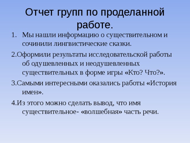 Отчет групп по проделанной работе. Мы нашли информацию о существительном и сочинили лингвистические сказки. 2.Оформили результаты исследовательской работы об одушевленных и неодушевленных существительных в форме игры «Кто? Что?». 3.Самыми интересными оказались работы «История имен». 4.Из этого можно сделать вывод, что имя существительное- «волшебная» часть речи.