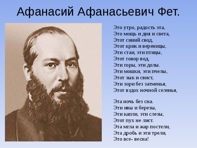 Афанасий Афанасьевич Фет. Это утро, радость эта, Это мощь и дня и света, Этот синий свод, Этот крик и вереницы, Эти стаи, эти птицы, Этот говор вод, Эти горы, эти долы. Эти мошки, эти пчелы, Этот зык и свист, Эти зори без затменья, Этот вздох ночной селенья, Эта ночь без сна. Эти ивы и березы, Эти капли, эти слезы, Этот пух не лист. Эта мгла и жар постели, Эта дробь и эти трели, Это все- весна!