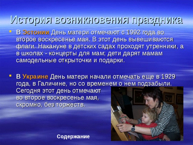 История возникновения праздника В Эстонии День матери отмечают с 1992 года во второе воскресенье мая. В этот день вывешиваются флаги. Накануне в детских садах проходят утренники, а в школах - концерты для мам; дети дарят мамам самодельные открыточки и подарки.   В Украине День матери начали отмечать еще в 1929 года, в Галичине, но со временем о нем подзабыли. Сегодня этот день отмечают  во второе воскресенье мая,  скромно, без торжеств.   Содержание