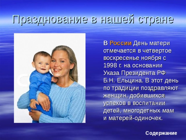 Празднование в нашей стране  В России День матери отмечается в четвертое воскресенье ноября с 1998 г. на основании Указа Президента РФ Б.Н. Ельцина. В этот день по традиции поздравляют женщин, добившихся успехов в воспитании детей, многодетных мам и матерей-одиночек. Содержание