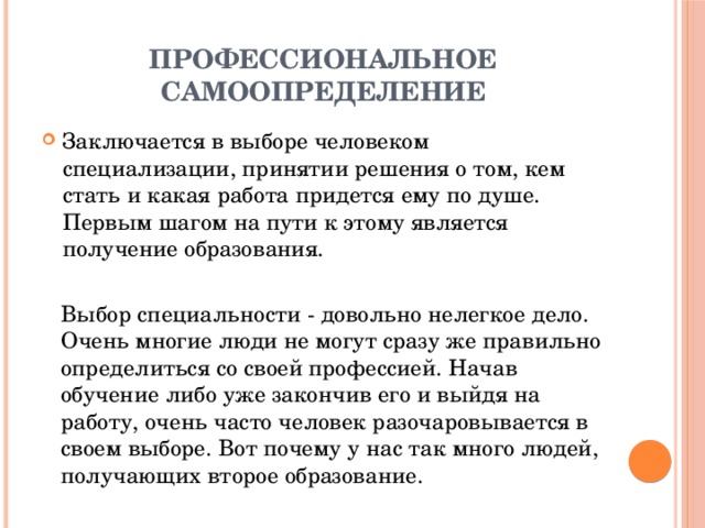 Профессиональное самоопределение Заключается в выборе человеком специализации, принятии решения о том, кем стать и какая работа придется ему по душе. Первым шагом на пути к этому является получение образования. Выбор специальности - довольно нелегкое дело. Очень многие люди не могут сразу же правильно определиться со своей профессией. Начав обучение либо уже закончив его и выйдя на работу, очень часто человек разочаровывается в своем выборе. Вот почему у нас так много людей, получающих второе образование.