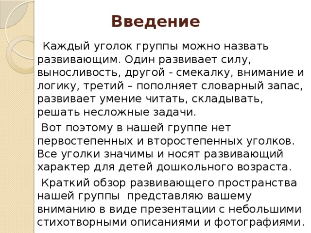 Введение  Каждый уголок группы можно назвать развивающим. Один развивает силу, выносливость, другой - смекалку, внимание и логику, третий – пополняет словарный запас, развивает умение читать, складывать, решать несложные задачи.  Вот поэтому в нашей группе нет первостепенных и второстепенных уголков. Все уголки значимы и носят развивающий характер для детей дошкольного возраста.  Краткий обзор развивающего пространства нашей группы представляю вашему вниманию в виде презентации с небольшими стихотворными описаниями и фотографиями .