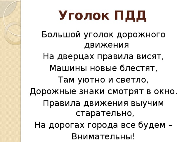 Уголок ПДД Большой уголок дорожного движения На дверцах правила висят, Машины новые блестят, Там уютно и светло, Дорожные знаки смотрят в окно. Правила движения выучим старательно, На дорогах города все будем – Внимательны!