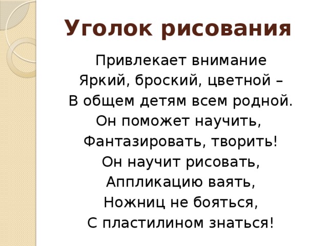 Уголок рисования Привлекает внимание Яркий, броский, цветной – В общем детям всем родной. Он поможет научить, Фантазировать, творить! Он научит рисовать, Аппликацию ваять, Ножниц не бояться, С пластилином знаться!