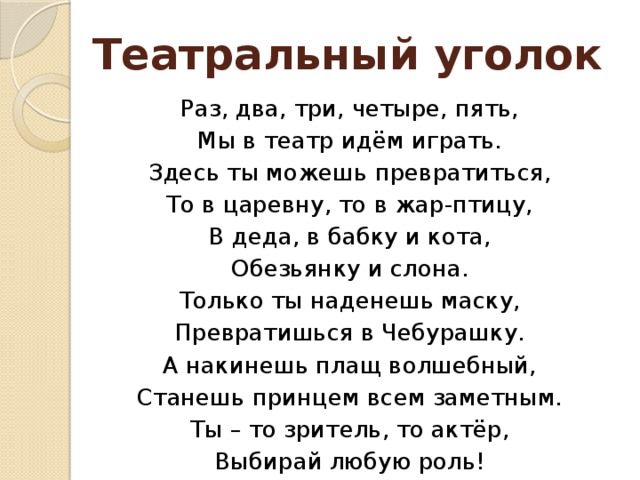 Театральный уголок Раз, два, три, четыре, пять, Мы в театр идём играть. Здесь ты можешь превратиться, То в царевну, то в жар-птицу, В деда, в бабку и кота, Обезьянку и слона. Только ты наденешь маску, Превратишься в Чебурашку. А накинешь плащ волшебный, Станешь принцем всем заметным. Ты – то зритель, то актёр, Выбирай любую роль!