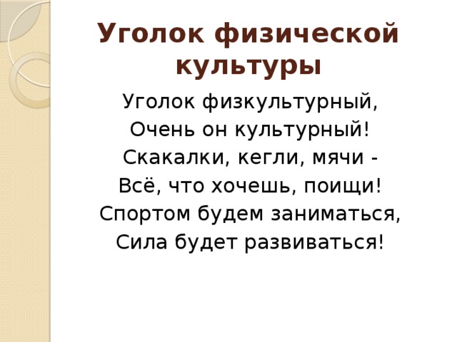 Уголок физической культуры Уголок физкультурный, Очень он культурный! Скакалки, кегли, мячи - Всё, что хочешь, поищи! Спортом будем заниматься, Сила будет развиваться!