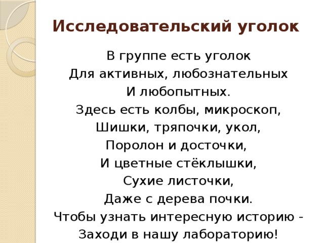 Исследовательский уголок В группе есть уголок Для активных, любознательных И любопытных. Здесь есть колбы, микроскоп, Шишки, тряпочки, укол, Поролон и досточки, И цветные стёклышки, Сухие листочки, Даже с дерева почки. Чтобы узнать интересную историю - Заходи в нашу лабораторию!