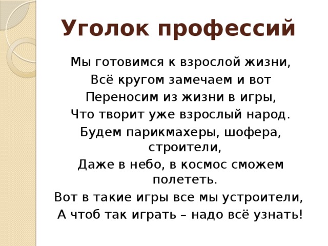 Уголок профессий Мы готовимся к взрослой жизни, Всё кругом замечаем и вот Переносим из жизни в игры, Что творит уже взрослый народ. Будем парикмахеры, шофера, строители, Даже в небо, в космос сможем полететь. Вот в такие игры все мы устроители, А чтоб так играть – надо всё узнать!