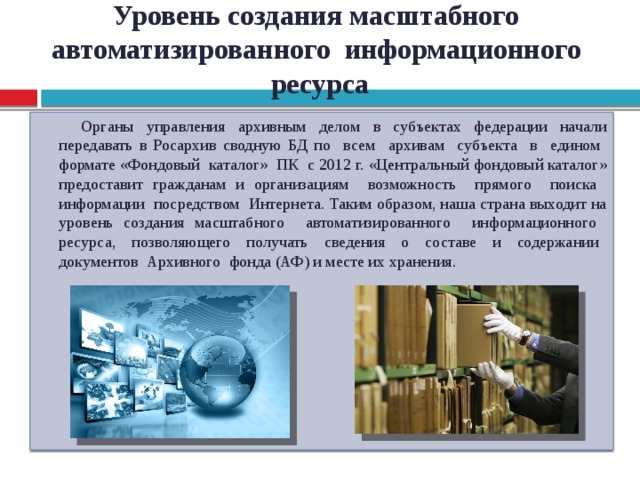 Уровень создания масштабного автоматизированного информационного ресурса Органы управления архивным делом в субъектах федерации начали передавать в Росархив сводную БД по всем архивам субъекта в едином формате «Фондовый каталог» ПК с 2012 г. «Центральный фондовый каталог» предоставит гражданам и организациям возможность прямого поиска информации посредством Интернета. Таким образом, наша страна выходит на уровень создания масштабного автоматизированного информационного ресурса, позволяющего получать сведения о составе и содержании документов Архивного фонда (АФ) и месте их хранения.