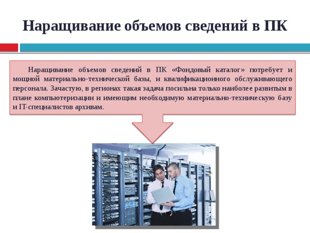 Наращивание объемов сведений в ПК Наращивание объемов сведений в ПК «Фондовый каталог» потребует и мощной материально-технической базы, и квалификационного обслуживающего персонала. Зачастую, в регионах такая задача посильна только наиболее развитым в плане компьютеризации и имеющим необходимую материально-техническую базу и IT-специалистов архивам.