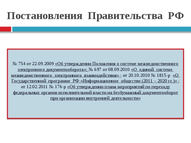 Постановления Правительства РФ № 754 от 22.09.2009 «Об утверждении Положения о системе межведомственного электронного документооборота»; № 697 от 08.09.2010 «О единой системе межведомственного электронного взаимодействия» ; от 20.10.2010 № 1815-р «О Государственной программе РФ «Информационное общество (2011 – 2020 гг.)» ; от 12.02.2011 № 176-р «Об утверждении плана мероприятий по переходу федеральных органов исполнительной власти на безбумажный документооборот при организации внутренней деятельности»