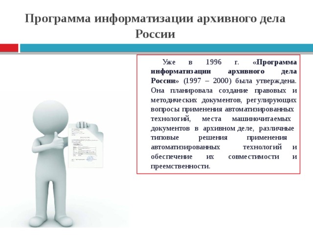 Программа информатизации архивного дела России Уже в 1996 г. «Программа информатизации архивного дела России» (1997 – 2000) была утверждена. Она планировала создание правовых и методических документов, регулирующих вопросы применения автоматизированных технологий, места машиночитаемых документов в архивном деле, различные типовые решения применения автоматизированных технологий и обеспечение их совместимости и преемственности.