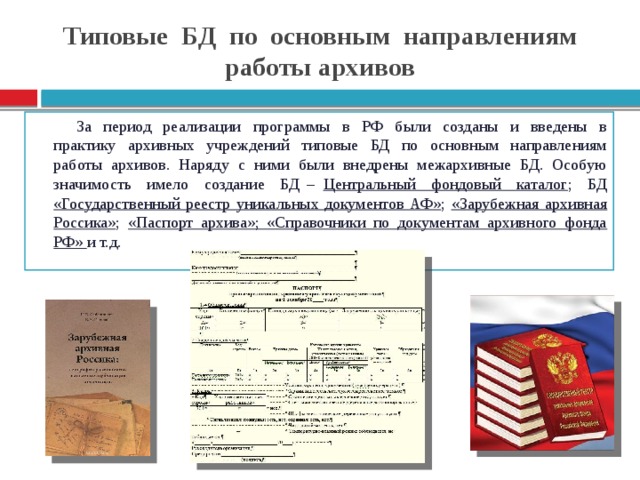 Типовые БД по основным направлениям работы архивов За период реализации программы в РФ были созданы и введены в практику архивных учреждений типовые БД по основным направлениям работы архивов. Наряду с ними были внедрены межархивные БД. Особую значимость имело создание БД – Центральный фондовый каталог ; БД «Государственный реестр уникальных документов АФ» ; «Зарубежная архивная Россика» ; «Паспорт архива»; «Справочники по документам архивного фонда РФ» и т.д.