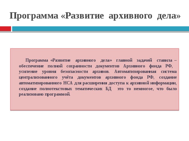 Программа «Развитие архивного дела» Программа «Развитие архивного дела» главной задачей ставила – обеспечение полной сохранности документов Архивного фонда РФ, усиление уровня безопасности архивов. Автоматизированная система централизованного учёта документов архивного фонда РФ, создание автоматизированного НСА для расширения доступа к архивной информации, создание полнотекстовых тематических БД это то немногое, что было реализовано программой.