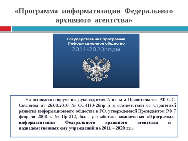 «Программа информатизации Федерального архивного агентства» На основании поручения руководителя Аппарата Правительства РФ С.С. Собянина от 26.08.2010 № СС-П10-26пр и в соответствии со Стратегией развития информационного общества в РФ, утвержденной Президентом РФ 7 февраля 2008 г. № Пр-212, была разработана комплексная «Программа информатизации Федерального архивного агентства и подведомственных ему учреждений на 2011 – 2020 гг.»