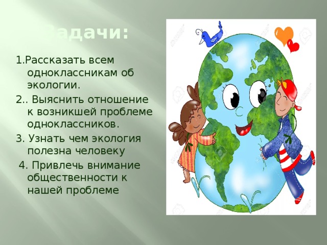 Задачи: 1.Рассказать всем одноклассникам об экологии. 2.. Выяснить отношение к возникшей проблеме одноклассников. 3. Узнать чем экология полезна человеку  4. Привлечь внимание общественности к нашей проблеме