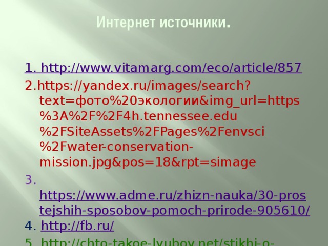 Интернет источники .   1. http://www.vitamarg.com/eco/article/857 2.https://yandex.ru/images/search?text=фото%20экологии&img_url=https%3A%2F%2F4h.tennessee.edu%2FSiteAssets%2FPages%2Fenvsci%2Fwater-conservation-mission.jpg&pos=18&rpt=simage 3. https://www.adme.ru/zhizn-nauka/30-prostejshih-sposobov-pomoch-prirode-905610/ 4.  http://fb.ru/ 5. http://chto-takoe-lyubov.net/stikhi-o-lyubvi/kollektsii-stikhov/10693