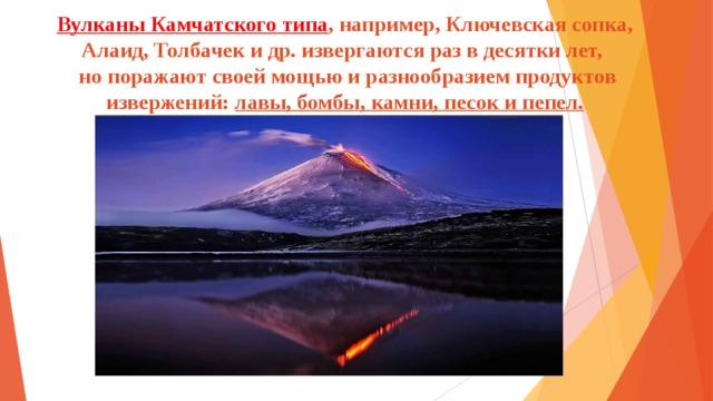 Вулканы Камчатского типа , например, Ключевская сопка, Алаид, Толбачек и др. извергаются раз в десятки лет,  но поражают своей мощью и разнообразием продуктов извержений: лавы, бомбы, камни, песок и пепел.