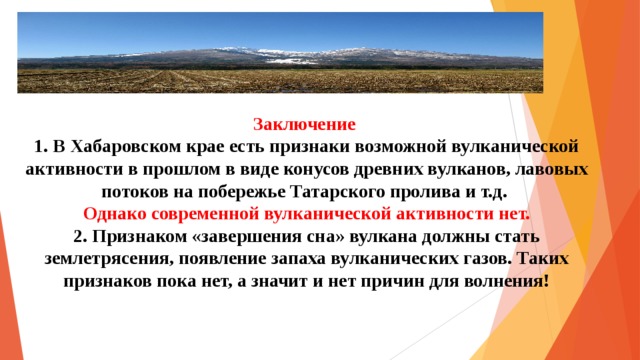 Заключение  1. В Хабаровском крае есть признаки возможной вулканической активности в прошлом в виде конусов древних вулканов, лавовых потоков на побережье Татарского пролива и т.д.  Однако современной вулканической активности нет.  2.  Признаком «завершения сна» вулкана должны стать землетрясения, появление запаха вулканических газов. Таких признаков пока нет, а значит и нет причин для волнения!