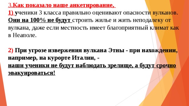 3. Как показало наше анкетирование,  1) у ченики 3 класса правильно оценивают опасности вулканов.  Они на 100% не будут строить жилье и жить неподалеку от вулкана, даже если местность имеет благоприятный климат как в Неаполе.   2)  При угрозе извержения вулкана Этны - при нахождении, например, на курорте Италии, -  наши ученики не будут наблюдать зрелище, а будут срочно эвакуироваться!