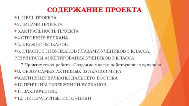 СОДЕРЖАНИЕ ПРОЕКТА 1 . ЦЕЛЬ ПРОЕКТА 2. ЗАДАЧИ ПРОЕКТА 3.АКТУАЛЬНОСТЬ ПРОЕКТА 4.СТРОЕНИЕ ВУЛКАНА 5. ОРУЖИЕ ВУЛКАНОВ 6. ОПАСНОСТИ ВУЛКАНОВ ГЛАЗАМИ УЧЕНИКОВ 3 КЛАССА. РЕЗУЛЬТАТЫ АНКЕТИРОВАНИЯ УЧЕНИКОВ 3 КЛАССА . 7.Практическая работа «Создание макета действующего вулкана»