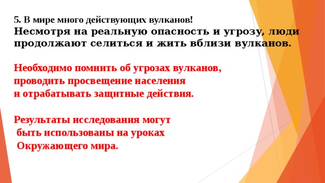 5. В мире много действующих вулканов!  Несмотря на реальную опасность и угрозу, люди продолжают селиться и жить вблизи вулканов.   Необходимо помнить об угрозах вулканов,  проводить просвещение населения  и отрабатывать защитные действия.   Результаты исследования могут  быть использованы на уроках  Окружающего мира.