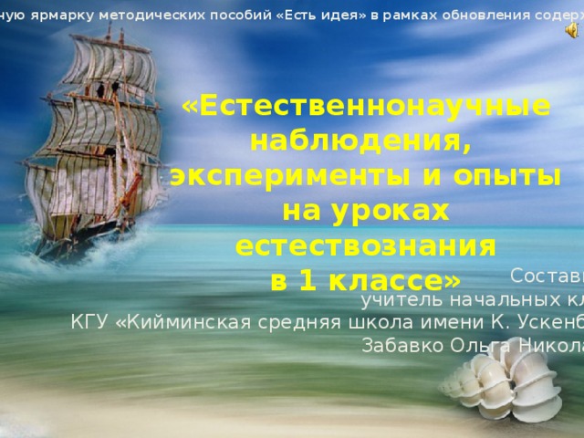 Материал на районную ярмарку методических пособий «Есть идея» в рамках обновления содержания образования. «Естественнонаучные наблюдения, эксперименты и опыты на уроках естествознания в 1 классе»   Составитель: учитель начальных классов КГУ «Кийминская средняя школа имени К. Ускенбаева» Забавко Ольга Николаевна