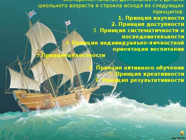 . Свою работу по организации опытно-экспериментальной деятельности с детьми школьного возраста я строила исходя из следующих принципов: 1. Принцип научности 2. Принцип доступности 3. Принцип систематичности и последовательности 4. Принцип индивидуально-личностной ориентации воспитания 5. Принципцелостности  6. Принцип активного обучения 7. Принцип креативности 8. Принцип результативности