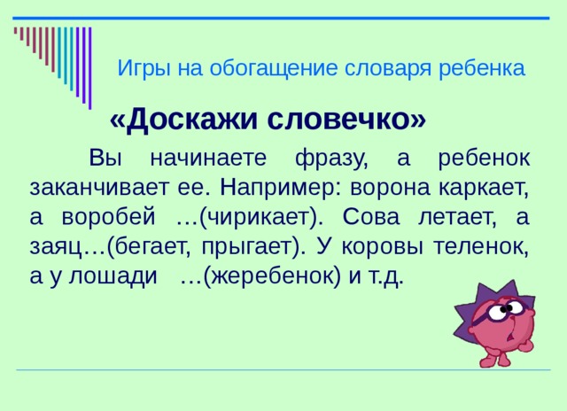 Игры на обогащение словаря ребенка «Доскажи словечко»  Вы начинаете фразу, а ребенок заканчивает ее. Например: ворона каркает, а воробей …(чирикает). Сова летает, а заяц…(бегает, прыгает). У коровы теленок, а у лошади …(жеребенок) и т.д.