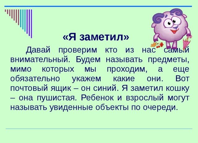 «Я заметил»  Давай проверим кто из нас самый внимательный. Будем называть предметы, мимо которых мы проходим, а еще обязательно укажем какие они. Вот почтовый ящик – он синий. Я заметил кошку – она пушистая. Ребенок и взрослый могут называть увиденные объекты по очереди.