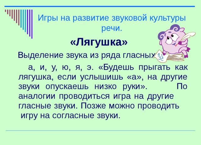 Игры на развитие звуковой культуры речи. «Лягушка»  Выделение звука из ряда гласных:  а, и, у, ю, я, э. «Будешь прыгать как лягушка, если услышишь «а», на другие звуки опускаешь низко руки». По аналогии проводиться игра на другие гласные звуки. Позже можно проводить игру на согласные звуки.