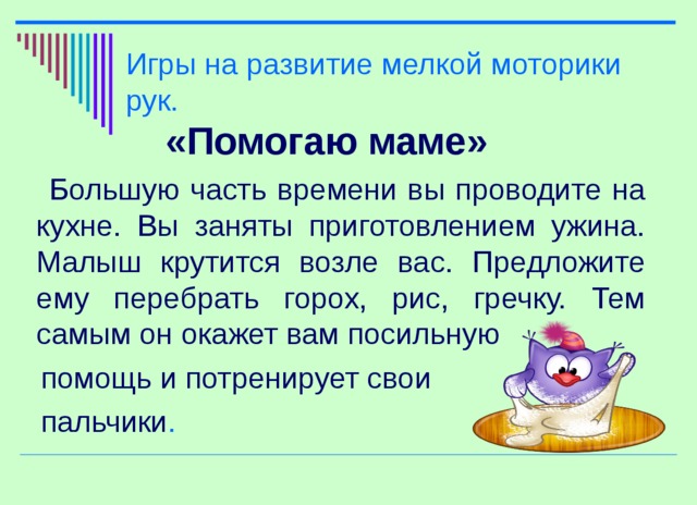 Игры на развитие мелкой моторики рук. «Помогаю маме»  Большую часть времени вы проводите на кухне. Вы заняты приготовлением ужина. Малыш крутится возле вас. Предложите ему перебрать горох, рис, гречку. Тем самым он окажет вам посильную  помощь и потренирует свои  пальчики .