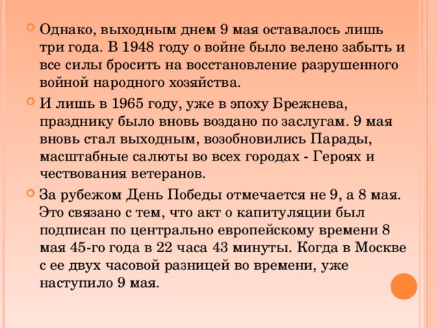 Однако, выходным днем 9 мая оставалось лишь три года. В 1948 году о войне было велено забыть и все силы бросить на восстановление разрушенного войной народного хозяйства. И лишь в 1965 году, уже в эпоху Брежнева, празднику было вновь воздано по заслугам. 9 мая вновь стал выходным, возобновились Парады, масштабные салюты во всех городах - Героях и чествования ветеранов. За рубежом День Победы отмечается не 9, а 8 мая. Это связано с тем, что акт о капитуляции был подписан по центрально европейскому времени 8 мая 45-го года в 22 часа 43 минуты. Когда в Москве с ее двух часовой разницей во времени, уже наступило 9 мая.