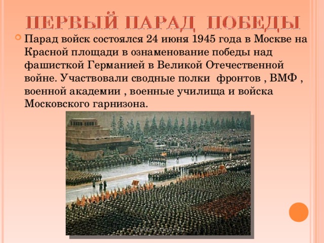 Парад войск состоялся 24 июня 1945 года в Москве на Красной площади в ознаменование победы над фашисткой Германией в Великой Отечественной войне. Участвовали сводные полки фронтов , ВМФ , военной академии , военные училища и войска Московского гарнизона.