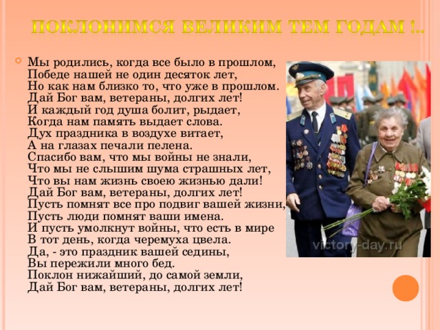 Мы родились, когда все было в прошлом,  Победе нашей не один десяток лет,  Но как нам близко то, что уже в прошлом.  Дай Бог вам, ветераны, долгих лет!  И каждый год душа болит, рыдает,  Когда нам память выдает слова.  Дух праздника в воздухе витает,  А на глазах печали пелена.  Спасибо вам, что мы войны не знали,  Что мы не слышим шума страшных лет,  Что вы нам жизнь своею жизнью дали!  Дай Бог вам, ветераны, долгих лет!  Пусть помнят все про подвиг вашей жизни,  Пусть люди помнят ваши имена.  И пусть умолкнут войны, что есть в мире  В тот день, когда черемуха цвела.  Да, - это праздник вашей седины,  Вы пережили много бед.  Поклон нижайший, до самой земли,  Дай Бог вам, ветераны, долгих лет!