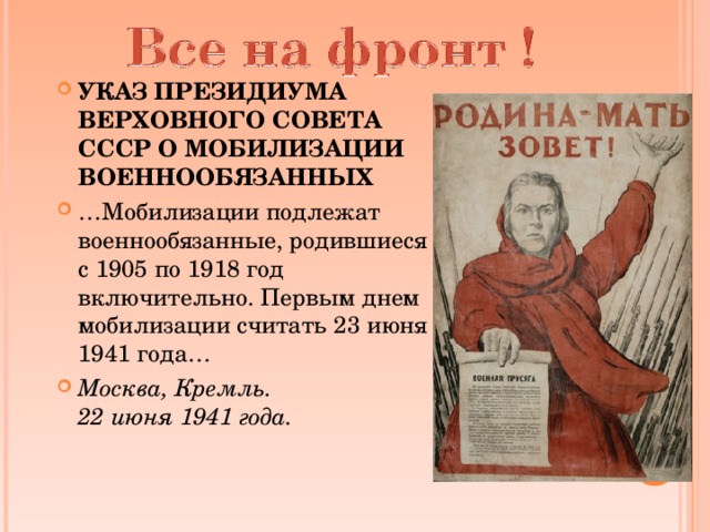 УКАЗ ПРЕЗИДИУМА ВЕРХОВНОГО СОВЕТА СССР О МОБИЛИЗАЦИИ ВОЕННООБЯЗАННЫХ … Мобилизации подлежат военнообязанные, родившиеся с 1905 по 1918 год включительно. Первым днем мобилизации считать 23 июня 1941 года… Москва, Кремль.  22 июня 1941 года.