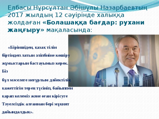 Елбасы Нұрсұлтан Әбішұлы Назарбаевтың 2017 жылдың 12 сәуірінде халыққа жолдаған «Болашаққа бағдар: рухани жаңғыру» мақаласында:  «Біріншіден, қазақ тілін біртіндеп латын әліпбиіне көшіру жұмыстарын бастауымыз керек. Біз бұл мәселеге неғұрлым дәйектілік қажеттігін терең түсініп, байыппен қарап келеміз және оған кірісуге Тәуелсіздік алғаннан бері мұқият дайындалдық».