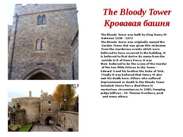 The Bloody Tower  Кровавая башня The Bloody Tower was built by King Henry III  between 1238 - 1272 The Bloody Tower was originally named the  Garden Tower. But was given this nickname  from the murderous events which were believed to have occurred in the building. It is believed to first derive its name from the  suicide in it of Henry Percy. It was then  believed to be the scene of the murder  of the two little Princes in the Tower – Edward V and his brother the Duke of York.  Finally it was believed that Henry VI also met his death here. Others who suffered imprisonment or death in the Bloody Tower included: Henry Percy died there in mysterious circumstances in 1585; Hanging Judge Jeffreys , Sir Thomas Overbury, poet  and many others.