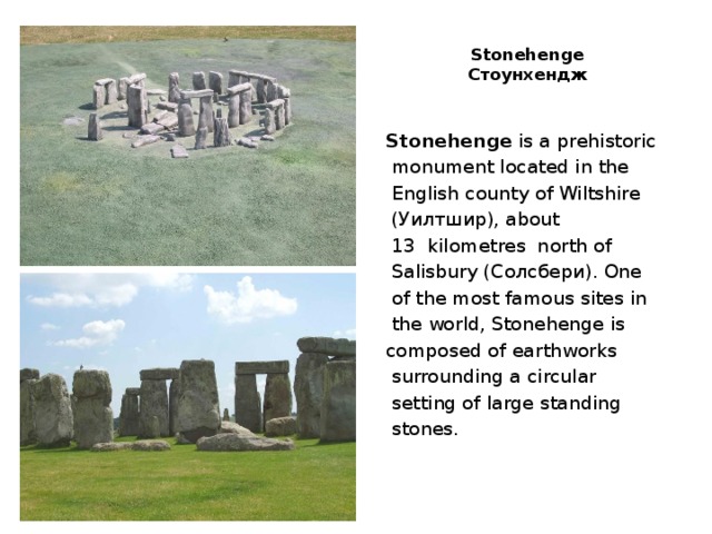 Stonehenge  Стоунхендж   Stonehenge is a prehistoriс  monument located in the  English county of Wiltshire  (Уилтшир), about  13  kilometres north of  Salisbury (Солсбери). One  of the most famous sites in  the world, Stonehenge is composed of earthworks  surrounding a circular  setting of large standing  stones.